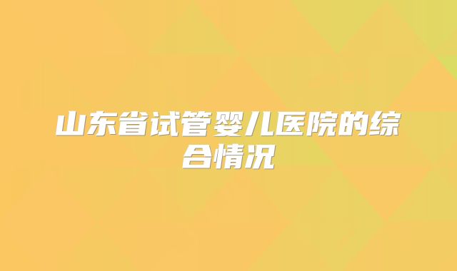 山东省试管婴儿医院的综合情况