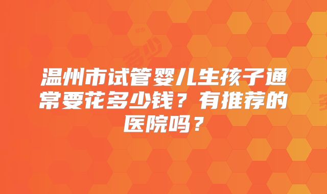 温州市试管婴儿生孩子通常要花多少钱?有推荐的医院吗?