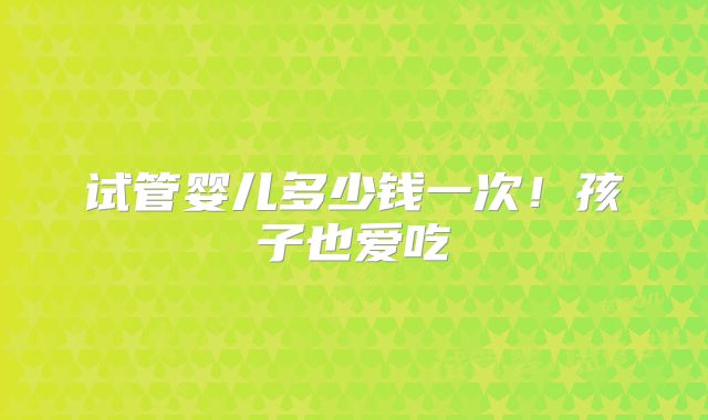 试管婴儿多少钱一次!孩子也爱吃