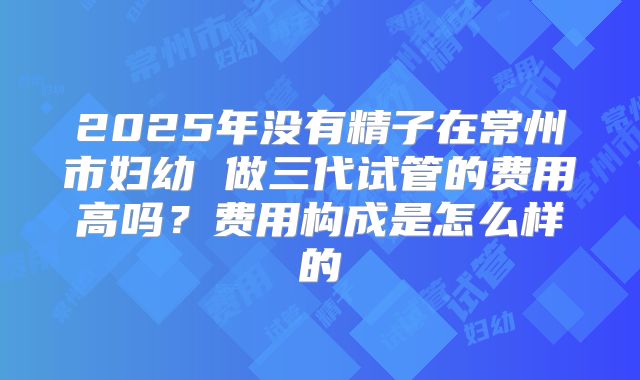2025年没有精子在常州市妇幼 做三代试管的费用高吗？费用构成是怎么样的