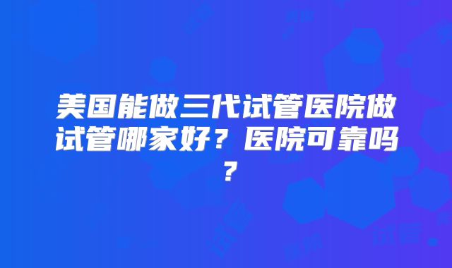 美国能做三代试管医院做试管哪家好？医院可靠吗？