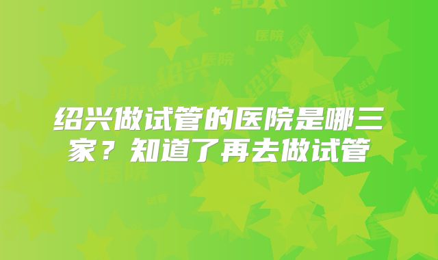 绍兴做试管的医院是哪三家?知道了再去做试管
