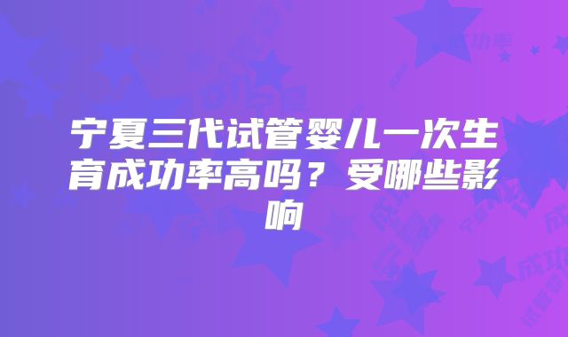 宁夏三代试管婴儿一次生育成功率高吗？受哪些影响