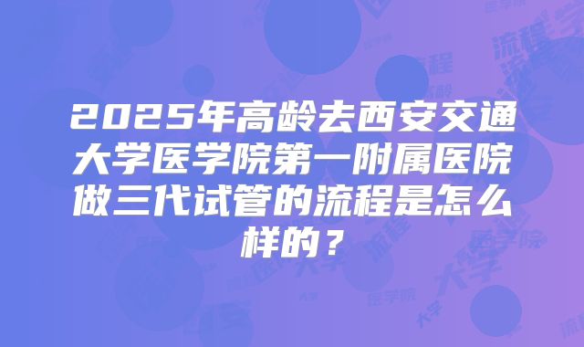 2025年高龄去西安交通大学医学院第一附属医院做三代试管的流程是怎么样的？