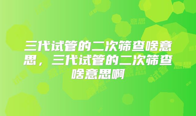 三代试管的二次筛查啥意思，三代试管的二次筛查啥意思啊