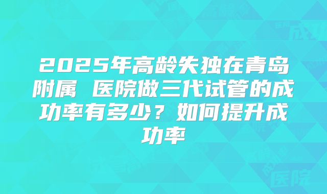 2025年高龄失独在青岛附属 医院做三代试管的成功率有多少？如何提升成功率