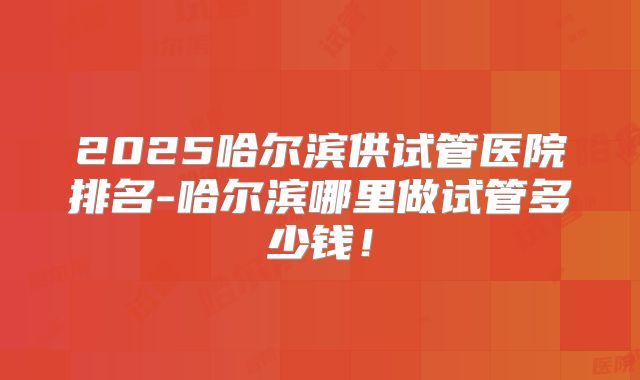 2025哈尔滨供试管医院排名-哈尔滨哪里做试管多少钱！