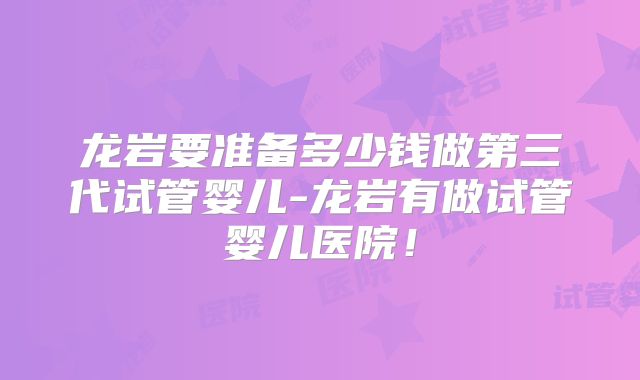 龙岩要准备多少钱做第三代试管婴儿-龙岩有做试管婴儿医院！
