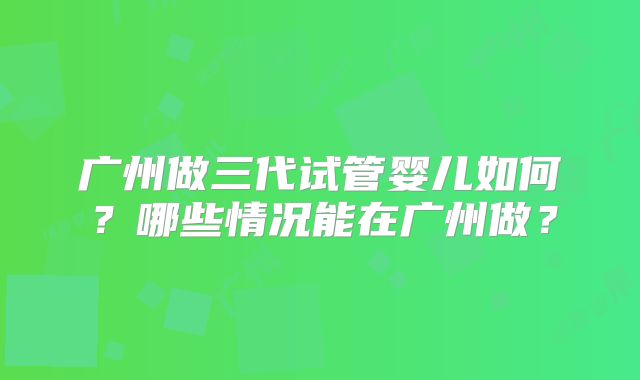 广州做三代试管婴儿如何?哪些情况能在广州做?