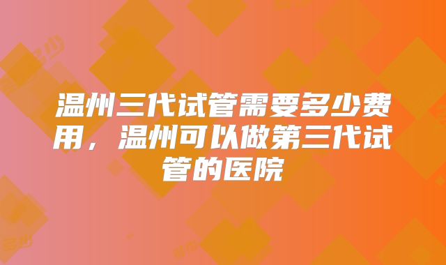 温州三代试管需要多少费用,温州可以做第三代试管的医院
