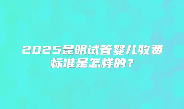 2025昆明试管婴儿收费标准是怎样的？