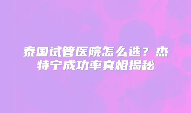 泰国试管医院怎么选？杰特宁成功率真相揭秘