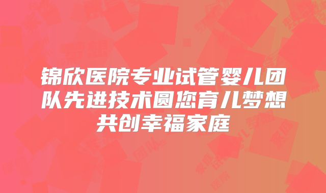 锦欣医院专业试管婴儿团队先进技术圆您育儿梦想共创幸福家庭
