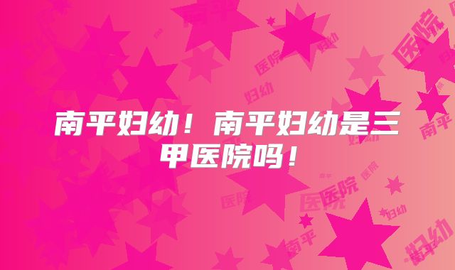南平妇幼!南平妇幼是三甲医院吗!