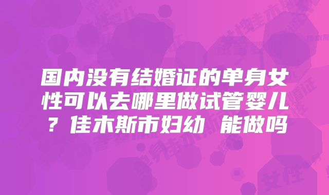 国内没有结婚证的单身女性可以去哪里做试管婴儿？佳木斯市妇幼 能做吗