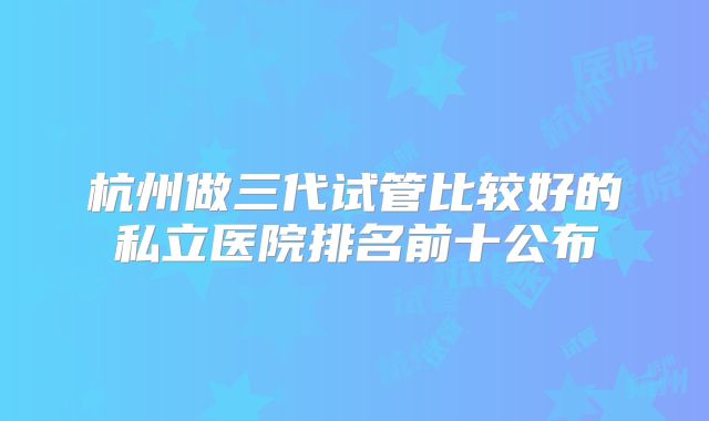 杭州做三代试管比较好的私立医院排名前十公布