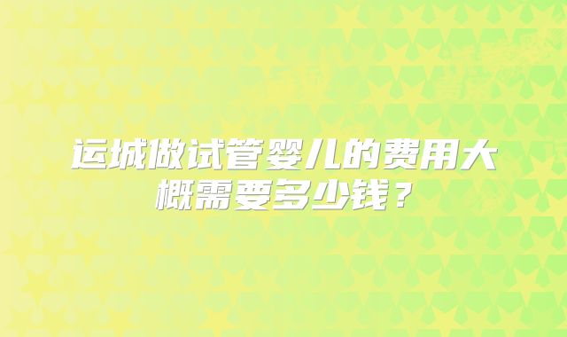 运城做试管婴儿的费用大概需要多少钱？