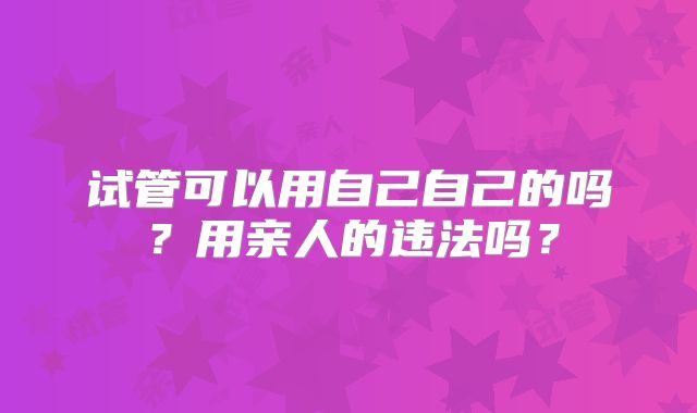 试管可以用自己自己的吗？用亲人的违法吗？