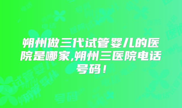 朔州做三代试管婴儿的医院是哪家,朔州三医院电话号码!