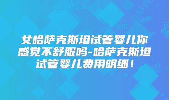 女哈萨克斯坦试管婴儿你感觉不舒服吗-哈萨克斯坦试管婴儿费用明细！