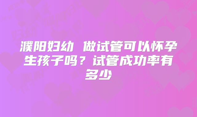 濮阳妇幼 做试管可以怀孕生孩子吗?试管成功率有多少