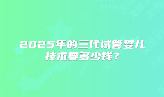 2025年的三代试管婴儿技术要多少钱？