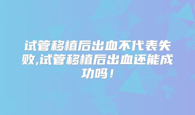 试管移植后出血不代表失败,试管移植后出血还能成功吗！