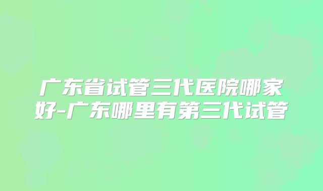 广东省试管三代医院哪家好-广东哪里有第三代试管