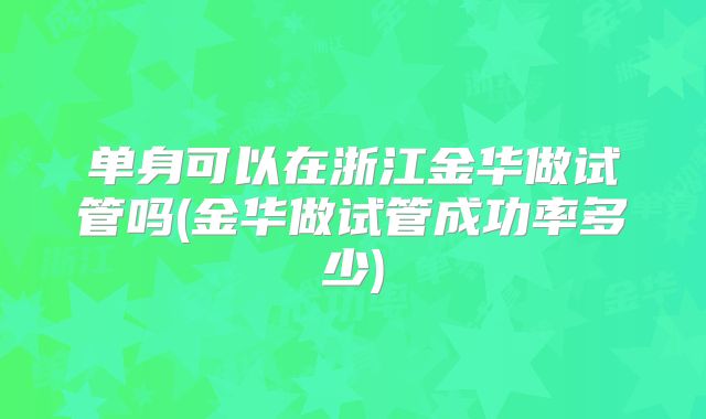 单身可以在浙江金华做试管吗(金华做试管成功率多少)