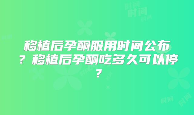 移植后孕酮服用时间公布?移植后孕酮吃多久可以停?