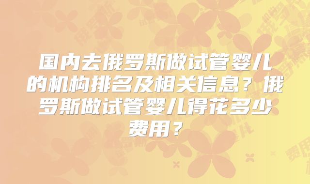 国内去俄罗斯做试管婴儿的机构排名及相关信息？俄罗斯做试管婴儿得花多少费用？