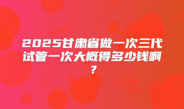 2025甘肃省做一次三代试管一次大概得多少钱啊?