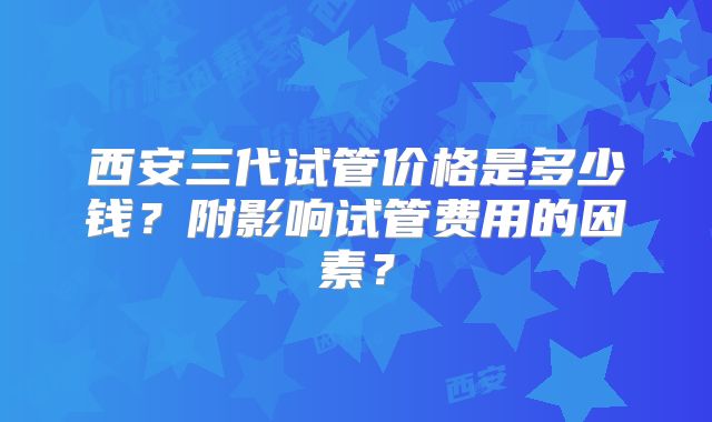 西安三代试管价格是多少钱？附影响试管费用的因素？