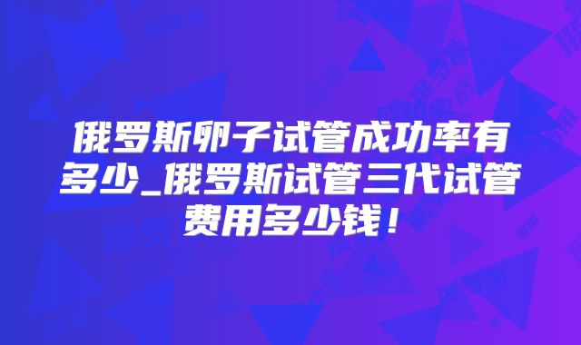 俄罗斯卵子试管成功率有多少_俄罗斯试管三代试管费用多少钱!