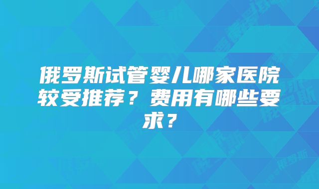 俄罗斯试管婴儿哪家医院较受推荐?费用有哪些要求?