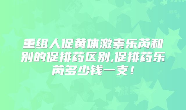 重组人促黄体激素乐芮和别的促排药区别,促排药乐芮多少钱一支!