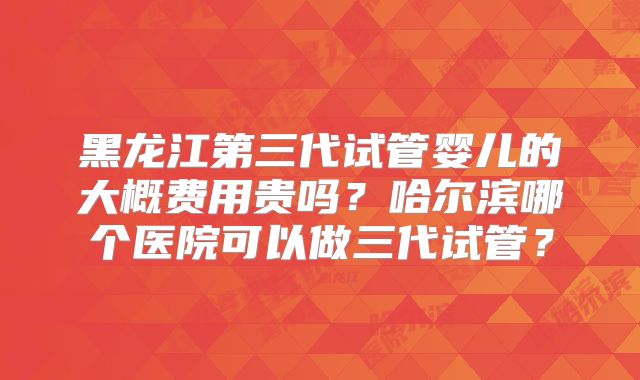 黑龙江第三代试管婴儿的大概费用贵吗？哈尔滨哪个医院可以做三代试管？