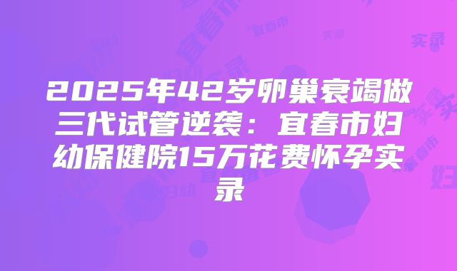 2025年42岁卵巢衰竭做三代试管逆袭：宜春市妇幼保健院15万花费怀孕实录