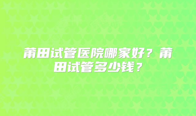 莆田试管医院哪家好？莆田试管多少钱？