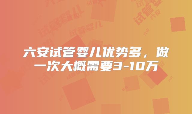 六安试管婴儿优势多，做一次大概需要3-10万