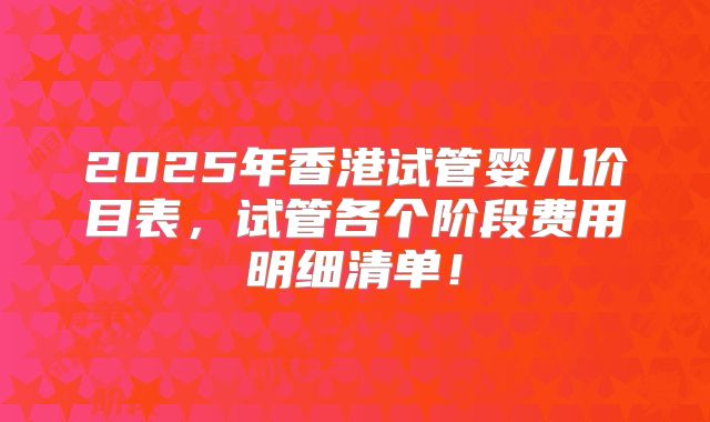 2025年香港试管婴儿价目表,试管各个阶段费用明细清单!