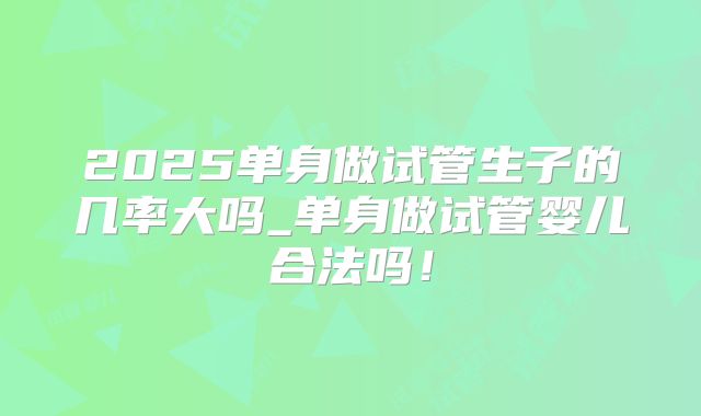 2025单身做试管生子的几率大吗_单身做试管婴儿合法吗!