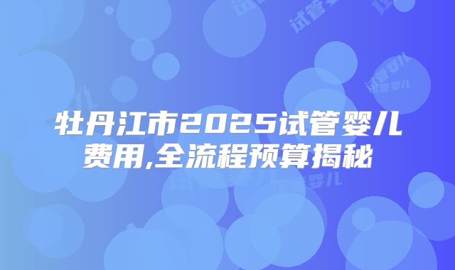 牡丹江市2025试管婴儿费用,全流程预算揭秘