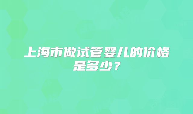 上海市做试管婴儿的价格是多少？