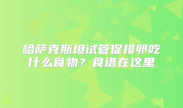哈萨克斯坦试管促排卵吃什么食物?食谱在这里