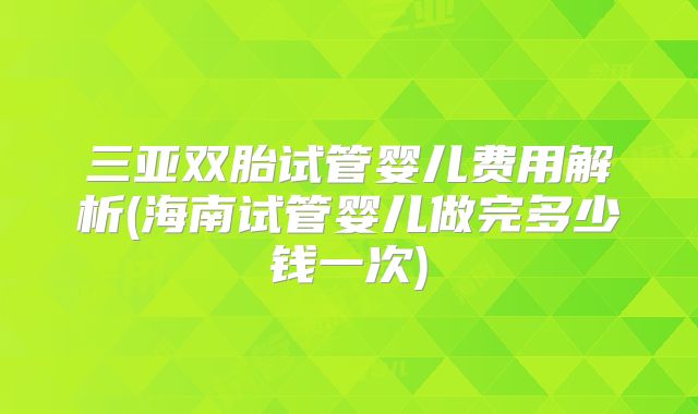 三亚双胎试管婴儿费用解析(海南试管婴儿做完多少钱一次)