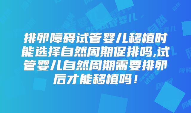 排卵障碍试管婴儿移植时能选择自然周期促排吗,试管婴儿自然周期需要排卵后才能移植吗!