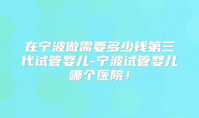 在宁波做需要多少钱第三代试管婴儿-宁波试管婴儿哪个医院!
