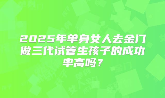 2025年单身女人去金门做三代试管生孩子的成功率高吗?