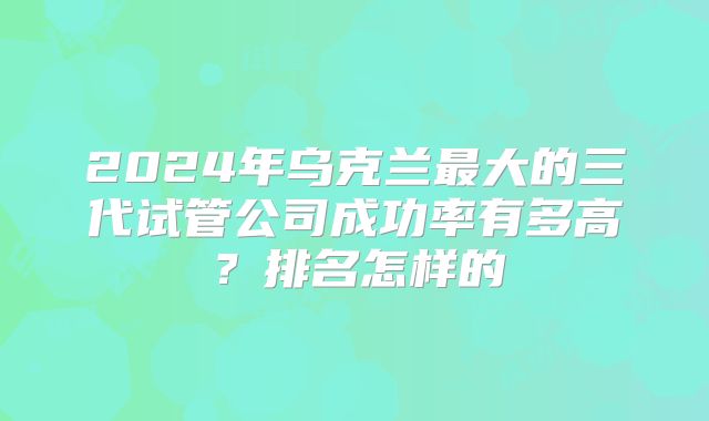 2024年乌克兰最大的三代试管公司成功率有多高？排名怎样的